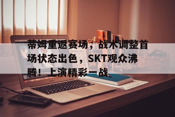 亚博中国官网-蒂姆重返赛场，战术调整首场状态出色，SKT观众沸腾！上演精彩一战的简单介绍-亚博中国官网